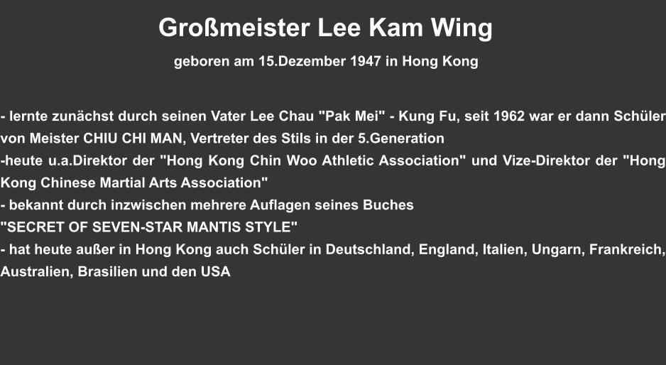 Großmeister Lee Kam Wing                                             geboren am 15.Dezember 1947 in Hong Kong    - lernte zunächst durch seinen Vater Lee Chau "Pak Mei" - Kung Fu, seit 1962 war er dann Schüler von Meister CHIU CHI MAN, Vertreter des Stils in der 5.Generation  -heute u.a.Direktor der "Hong Kong Chin Woo Athletic Association" und Vize-Direktor der "Hong Kong Chinese Martial Arts Association" - bekannt durch inzwischen mehrere Auflagen seines Buches "SECRET OF SEVEN-STAR MANTIS STYLE" - hat heute außer in Hong Kong auch Schüler in Deutschland, England, Italien, Ungarn, Frankreich, Australien, Brasilien und den USA