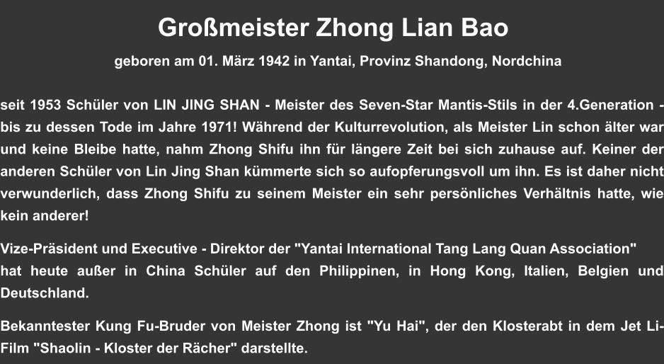 Gromeister Zhong Lian Bao                              geboren am 01. Mrz 1942 in Yantai, Provinz Shandong, Nordchina   seit 1953 Schler von LIN JING SHAN - Meister des Seven-Star Mantis-Stils in der 4.Generation - bis zu dessen Tode im Jahre 1971! Whrend der Kulturrevolution, als Meister Lin schon lter war und keine Bleibe hatte, nahm Zhong Shifu ihn fr lngere Zeit bei sich zuhause auf. Keiner der anderen Schler von Lin Jing Shan kmmerte sich so aufopferungsvoll um ihn. Es ist daher nicht verwunderlich, dass Zhong Shifu zu seinem Meister ein sehr persnliches Verhltnis hatte, wie kein anderer!   Vize-Prsident und Executive - Direktor der "Yantai International Tang Lang Quan Association" hat heute auer in China Schler auf den Philippinen, in Hong Kong, Italien, Belgien und Deutschland.  Bekanntester Kung Fu-Bruder von Meister Zhong ist "Yu Hai", der den Klosterabt in dem Jet Li-Film "Shaolin - Kloster der Rcher" darstellte.